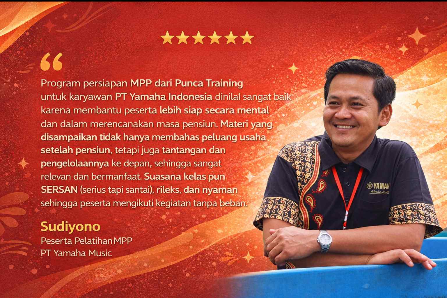 Program persiapan MPP dari Punca Training untuk karyawan PT Yamaha Indonesia dinilai sangat baik karena membantu peserta lebih siap secara mental dan dalam merencanakan masa pensiun. Materi yang disampaikan tidak hanya membahas peluang usaha setelah pensiun, tetapi juga tantangan dan pengelolaannya ke depan, sehingga sangat relevan dan bermanfaat. Suasana kelas pun SERSAN (serius tapi santai), rileks, dan nyaman sehingga peserta mengikuti kegiatan tanpa beban.
Sudiyono
Peserta Pelatihan MPP
PT Yamaha Indonesia